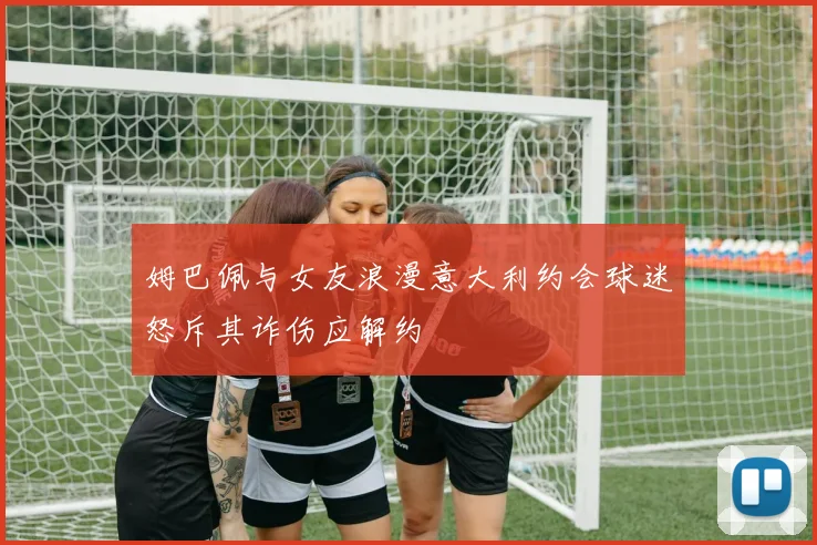 姆巴佩与女友浪漫意大利约会球迷怒斥其诈伤应解约