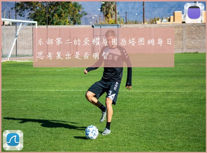 东部第二的荣耀与困惑塔图姆每日思考复出是否明智