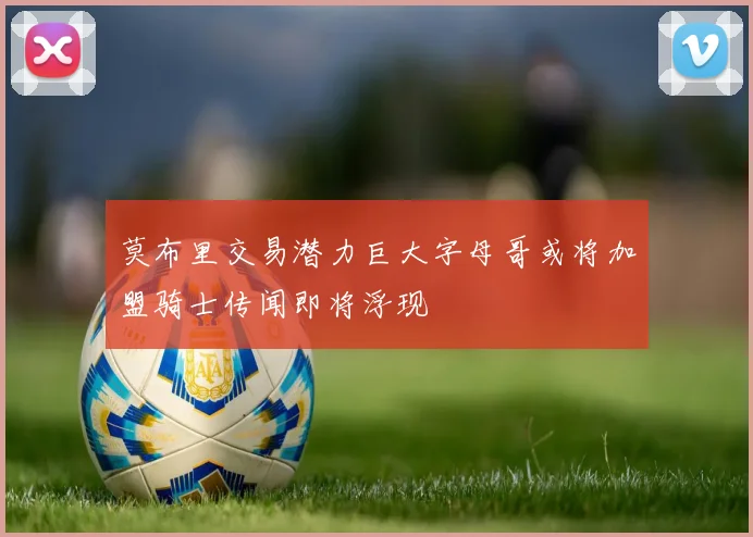 莫布里交易潜力巨大字母哥或将加盟骑士传闻即将浮现