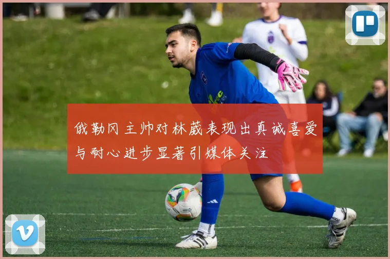 俄勒冈主帅对林葳表现出真诚喜爱与耐心进步显著引媒体关注