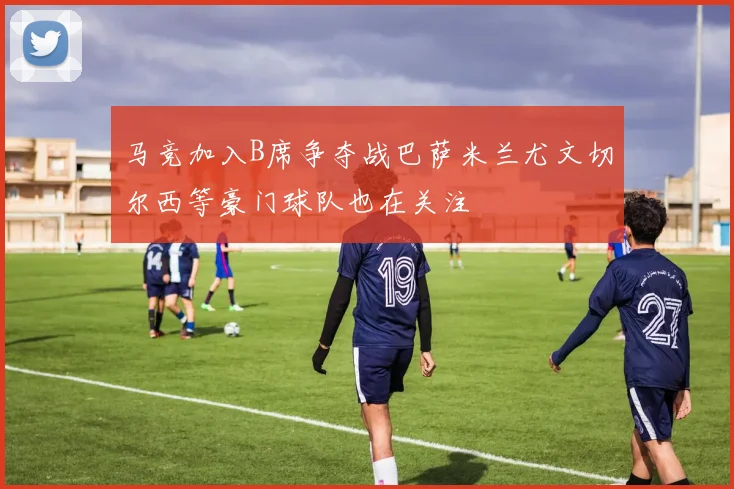 马竞加入B席争夺战巴萨米兰尤文切尔西等豪门球队也在关注