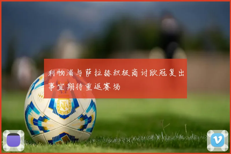 利物浦与萨拉赫积极商讨欧冠复出事宜期待重返赛场