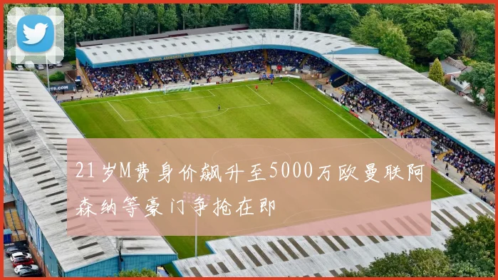 21岁M费身价飙升至5000万欧曼联阿森纳等豪门争抢在即