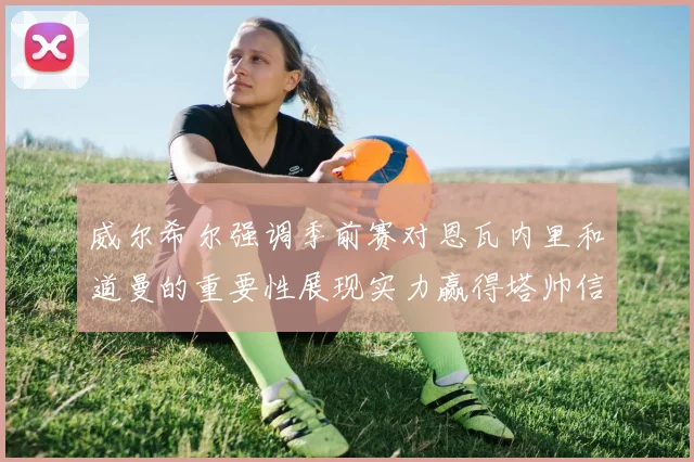威尔希尔强调季前赛对恩瓦内里和道曼的重要性展现实力赢得塔帅信任
