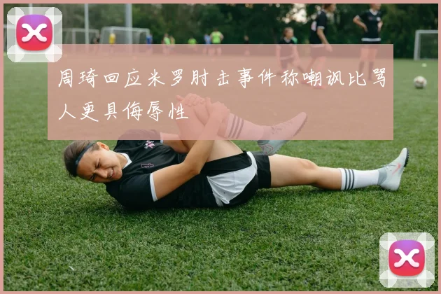 周琦回应米罗肘击事件称嘲讽比骂人更具侮辱性