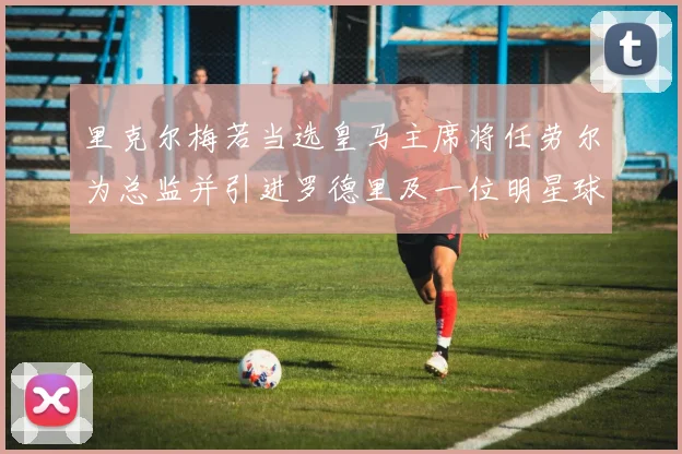 里克尔梅若当选皇马主席将任劳尔为总监并引进罗德里及一位明星球员