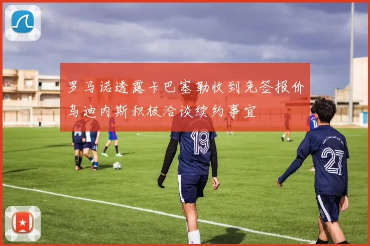 罗马诺透露卡巴塞勒收到免签报价乌迪内斯积极洽谈续约事宜