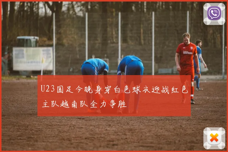 U23国足今晚身穿白色球衣迎战红色主队越南队全力争胜