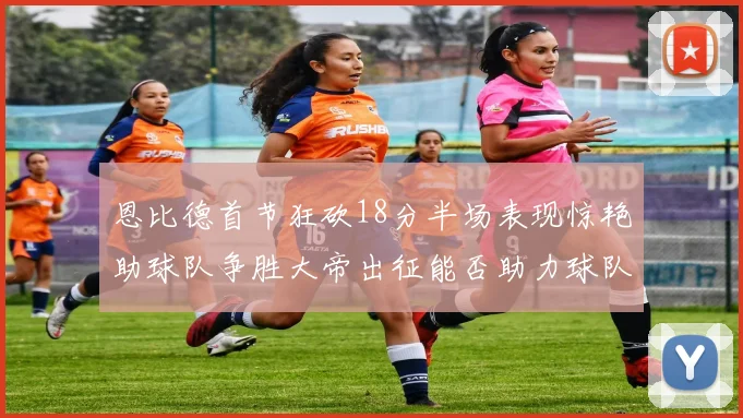 恩比德首节狂砍18分半场表现惊艳助球队争胜大帝出征能否助力球队逆袭