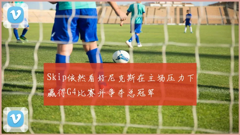 Skip依然看好尼克斯在主场压力下赢得G4比赛并争夺总冠军
